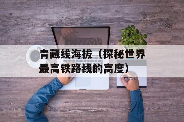 青藏线海拔（探秘世界最高铁路线的高度）-第1张图片-