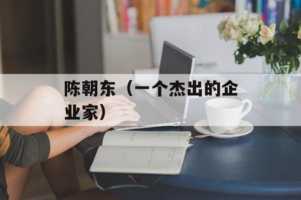 陈朝东（一个杰出的企业家）-第1张图片-