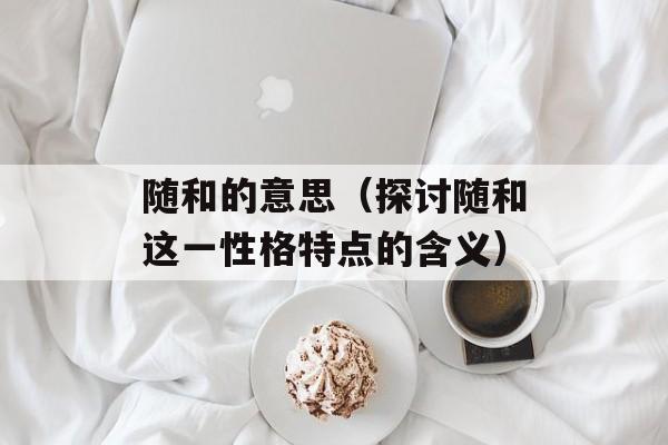 随和的意思（探讨随和这一性格特点的含义）-第1张图片-
