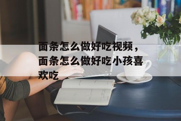 面条怎么做好吃视频，面条怎么做好吃小孩喜欢吃-第1张图片-