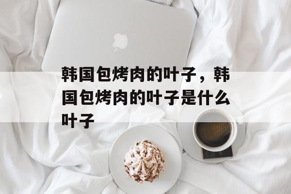 韩国包烤肉的叶子，韩国包烤肉的叶子是什么叶子-第1张图片-