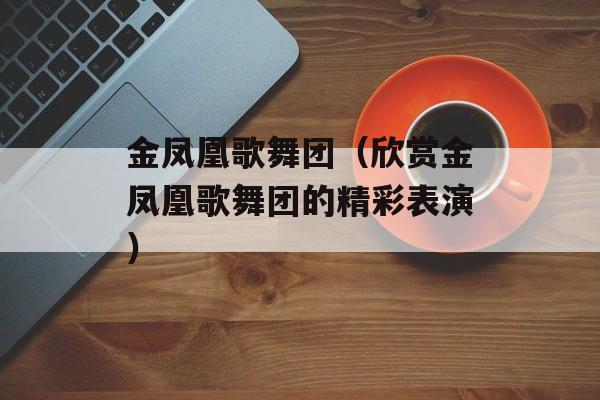 金凤凰歌舞团（欣赏金凤凰歌舞团的精彩表演）-第1张图片-