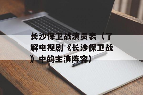 长沙保卫战演员表（了解电视剧《长沙保卫战》中的主演阵容）-第1张图片-