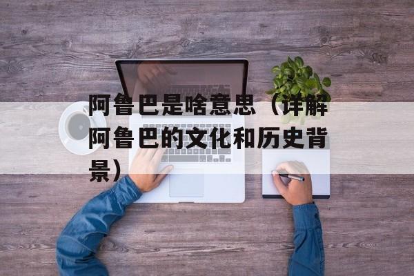 阿鲁巴是啥意思（详解阿鲁巴的文化和历史背景）-第1张图片-