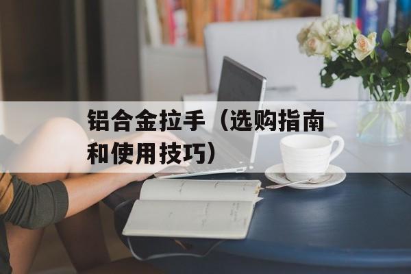铝合金拉手（选购指南和使用技巧）-第1张图片-
