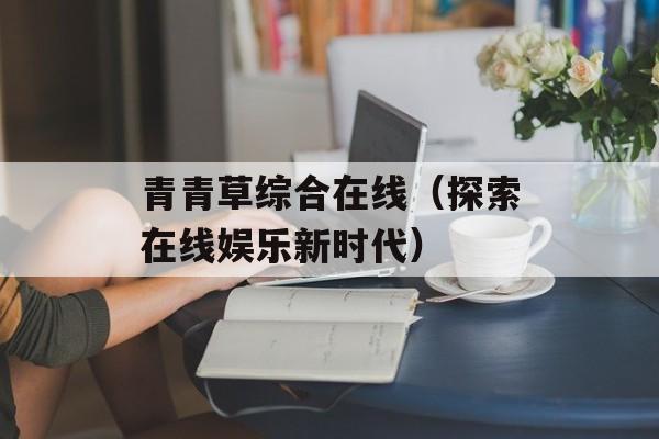 青青草综合在线（探索在线娱乐新时代）-第1张图片-