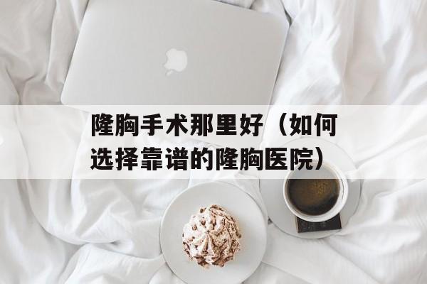 隆胸手术那里好（如何选择靠谱的隆胸医院）-第1张图片-
