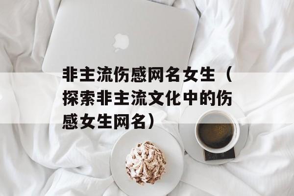 非主流伤感网名女生（探索非主流文化中的伤感女生网名）-第1张图片-