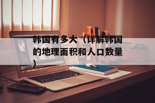 韩国有多大（详解韩国的地理面积和人口数量）-第1张图片-