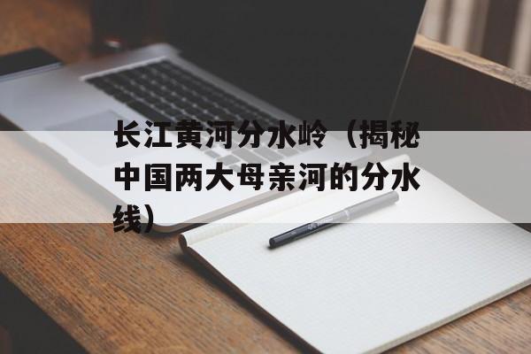 长江黄河分水岭（揭秘中国两大母亲河的分水线）-第1张图片-