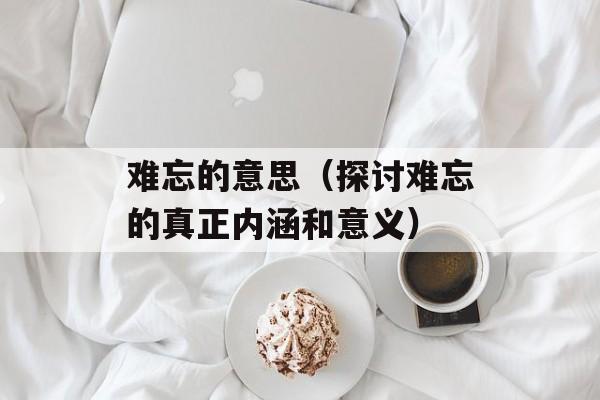 难忘的意思（探讨难忘的真正内涵和意义）-第1张图片-