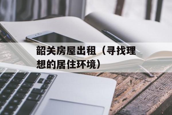韶关房屋出租（寻找理想的居住环境）-第1张图片-