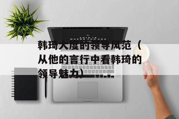 韩琦大度的领导风范（从他的言行中看韩琦的领导魅力）-第1张图片-
