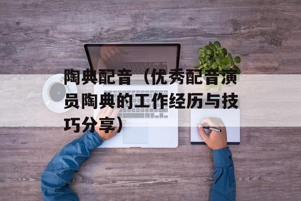 陶典配音（优秀配音演员陶典的工作经历与技巧分享）-第1张图片-