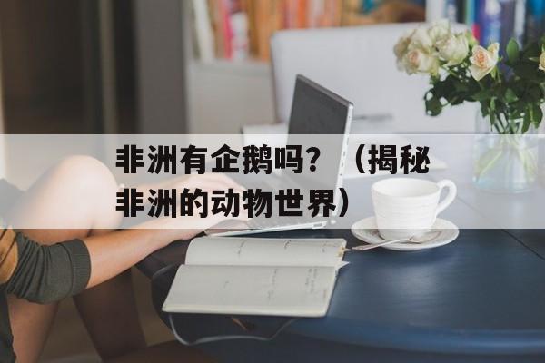 非洲有企鹅吗？（揭秘非洲的动物世界）-第1张图片-