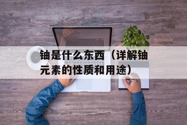 铀是什么东西（详解铀元素的性质和用途）-第1张图片-
