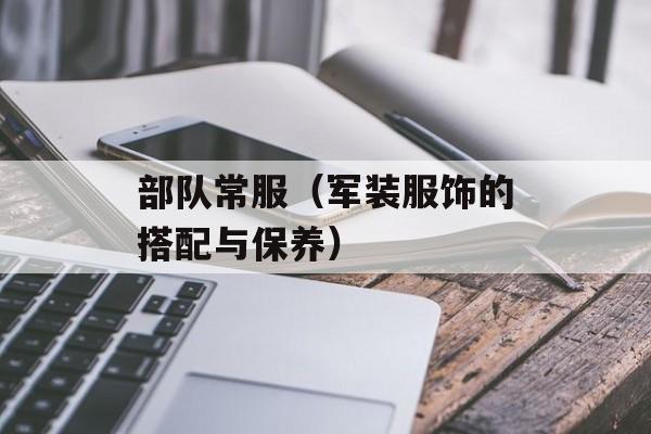 部队常服（军装服饰的搭配与保养）-第1张图片-