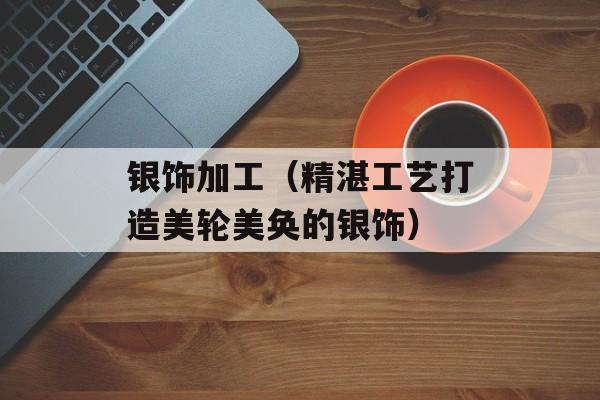银饰加工（精湛工艺打造美轮美奂的银饰）-第1张图片-