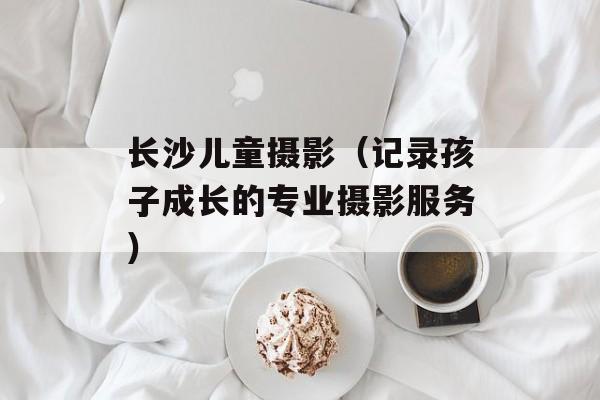 长沙儿童摄影（记录孩子成长的专业摄影服务）-第1张图片-