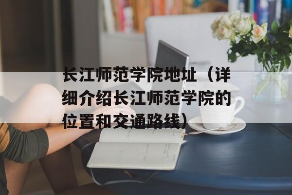长江师范学院地址（详细介绍长江师范学院的位置和交通路线）-第1张图片-