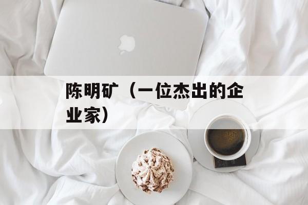 陈明矿（一位杰出的企业家）-第1张图片-