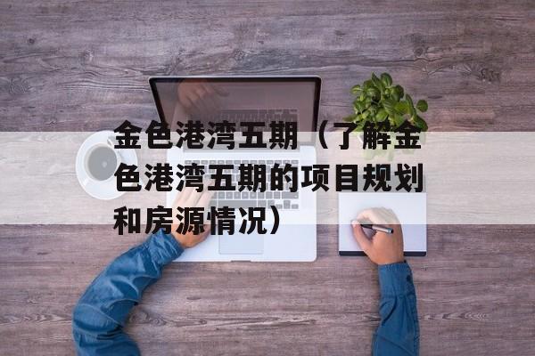 金色港湾五期（了解金色港湾五期的项目规划和房源情况）-第1张图片-