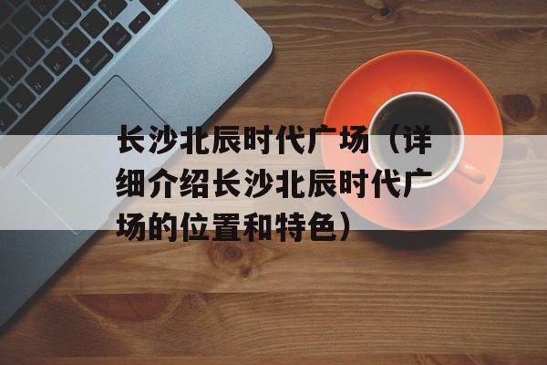 长沙北辰时代广场（详细介绍长沙北辰时代广场的位置和特色）-第1张图片-