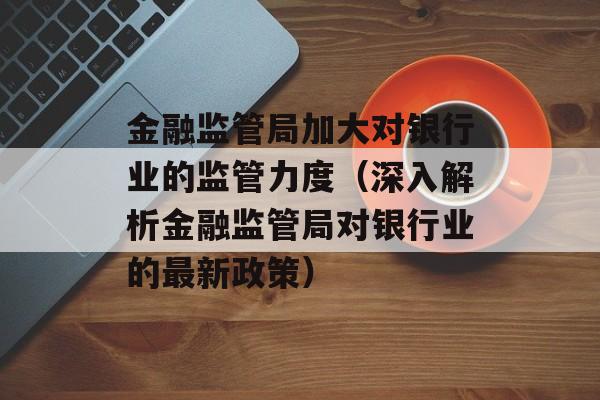 金融监管局加大对银行业的监管力度（深入解析金融监管局对银行业的最新政策）-第1张图片-
