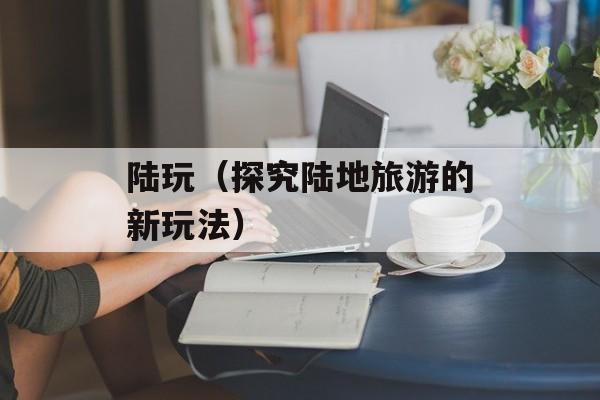 陆玩（探究陆地旅游的新玩法）-第1张图片-