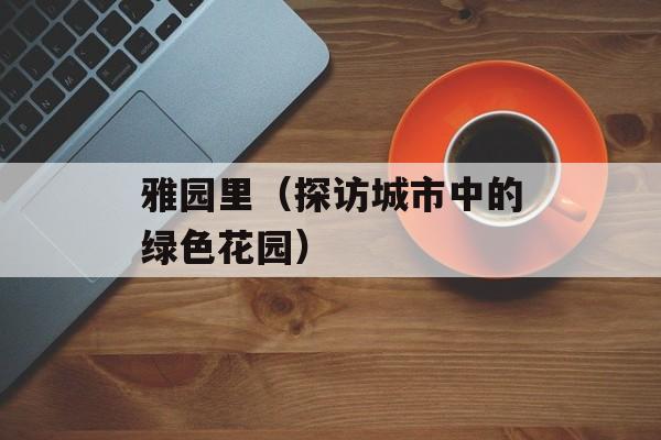 雅园里（探访城市中的绿色花园）-第1张图片-