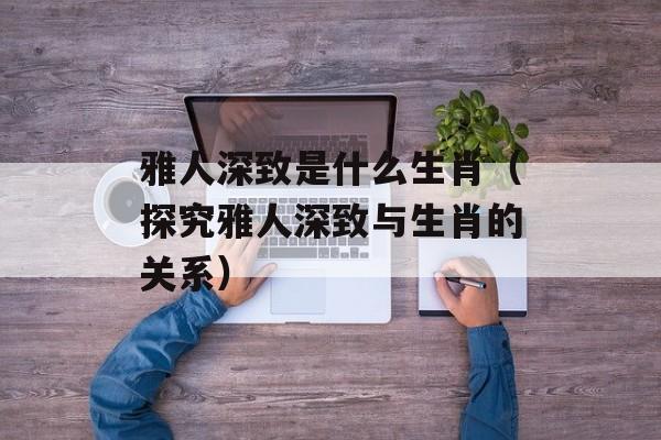 雅人深致是什么生肖（探究雅人深致与生肖的关系）-第1张图片-