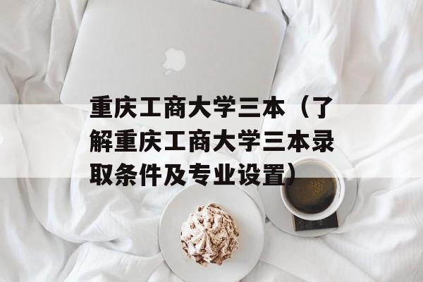 重庆工商大学三本（了解重庆工商大学三本录取条件及专业设置）-第1张图片-