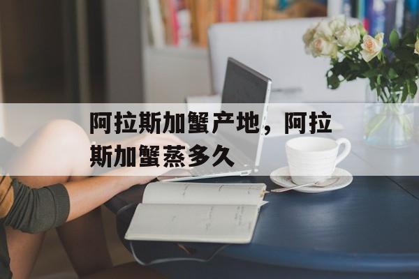 阿拉斯加蟹产地，阿拉斯加蟹蒸多久-第1张图片-