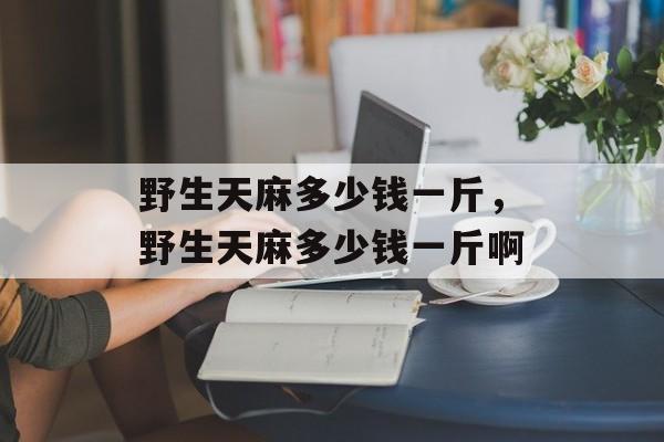 野生天麻多少钱一斤，野生天麻多少钱一斤啊-第1张图片-