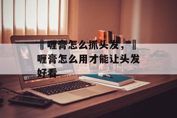 啫喱膏怎么抓头发，啫喱膏怎么用才能让头发好看-第1张图片-