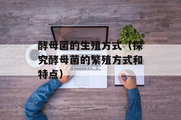 酵母菌的生殖方式（探究酵母菌的繁殖方式和特点）-第1张图片-