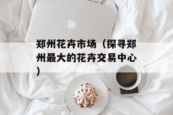 郑州花卉市场（探寻郑州最大的花卉交易中心）-第1张图片-