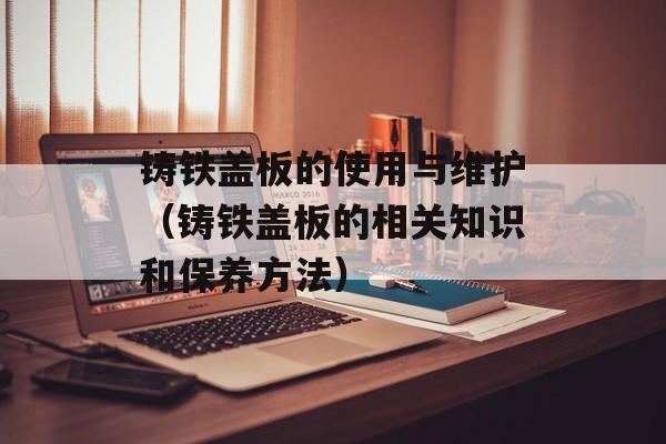 铸铁盖板的使用与维护（铸铁盖板的相关知识和保养方法）-第1张图片-