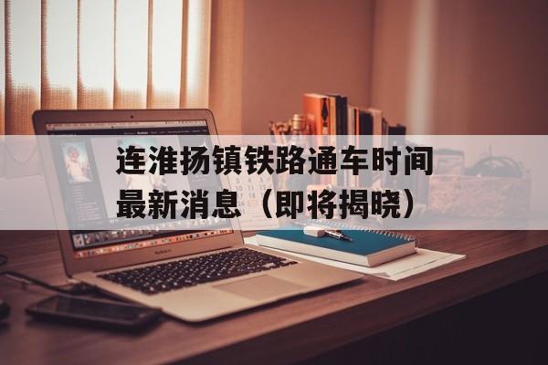 连淮扬镇铁路通车时间最新消息（即将揭晓）-第1张图片-