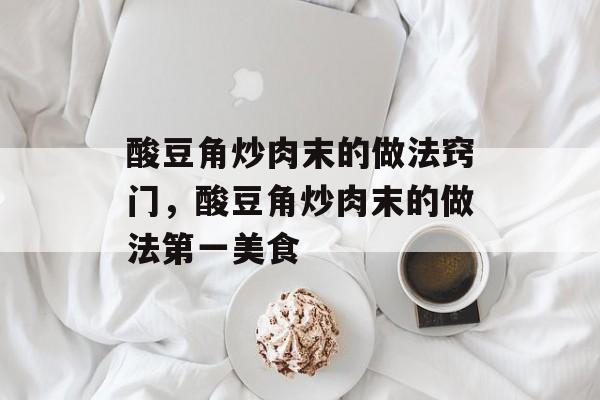酸豆角炒肉末的做法窍门，酸豆角炒肉末的做法第一美食-第1张图片-