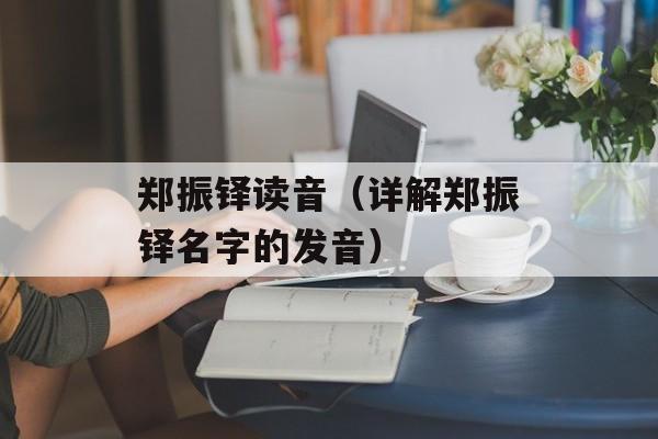 郑振铎读音（详解郑振铎名字的发音）-第1张图片-