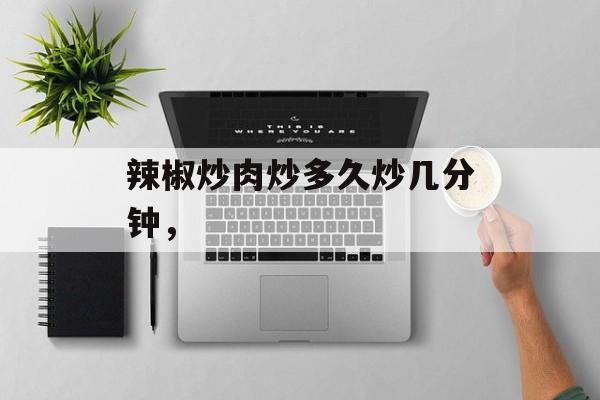 辣椒炒肉炒多久炒几分钟，-第1张图片-