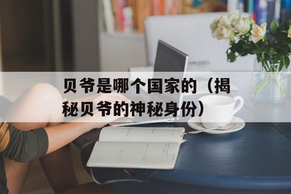 贝爷是哪个国家的（揭秘贝爷的神秘身份）-第1张图片-
