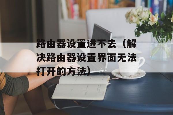 路由器设置进不去（解决路由器设置界面无法打开的方法）-第1张图片-