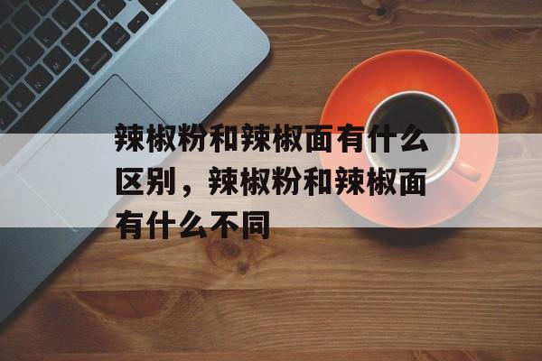 辣椒粉和辣椒面有什么区别，辣椒粉和辣椒面有什么不同-第1张图片-