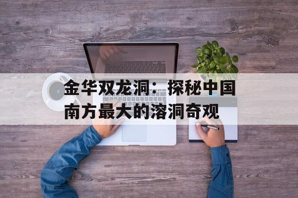 金华双龙洞：探秘中国南方最大的溶洞奇观-第1张图片-