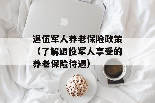 退伍军人养老保险政策（了解退役军人享受的养老保险待遇）-第1张图片-