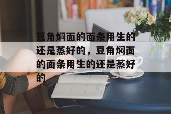 豆角焖面的面条用生的还是蒸好的，豆角焖面的面条用生的还是蒸好的-第1张图片-