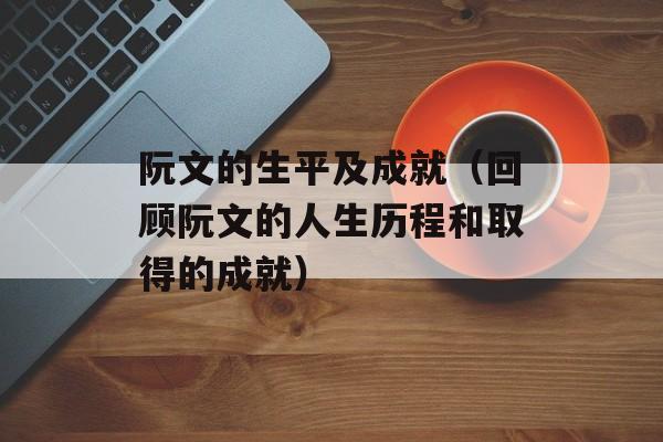 阮文的生平及成就（回顾阮文的人生历程和取得的成就）-第1张图片-
