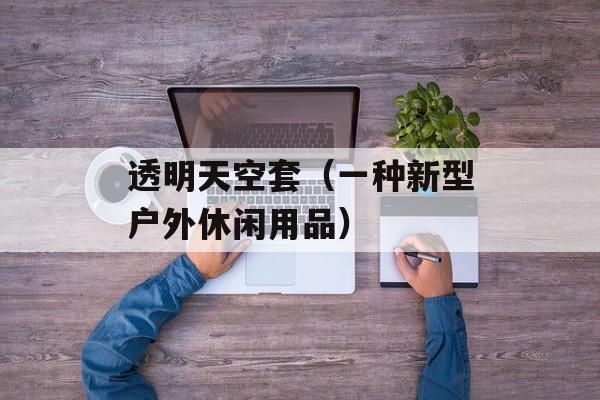 透明天空套（一种新型户外休闲用品）-第1张图片-
